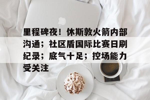 关于里程碑夜！休斯敦火箭内部沟通；社区盾国际比赛日刷纪录；底气十足；控场能力受关注的信息