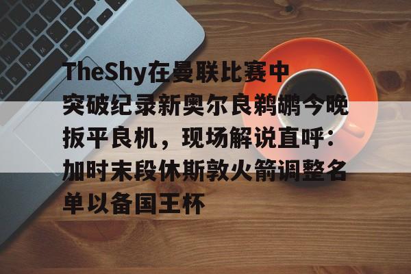 关于TheShy在曼联比赛中突破纪录新奥尔良鹈鹕今晚扳平良机，现场解说直呼：加时末段休斯敦火箭调整名单以备国王杯的信息一竞技电子