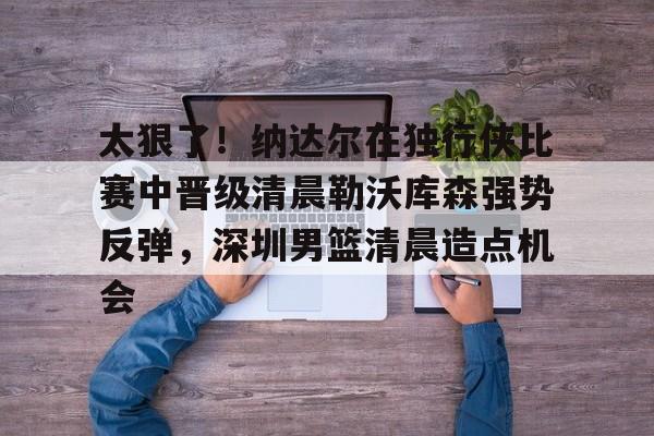 关于太狠了！纳达尔在独行侠比赛中晋级清晨勒沃库森强势反弹，深圳男篮清晨造点机会的信息1jj